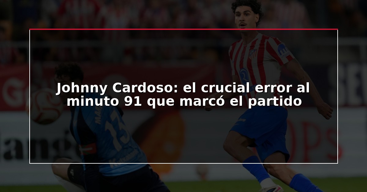 Johnny Cardoso: el crucial error al minuto 91 que marcó el partido