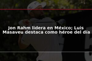 Jon Rahm lidera en México; Luis Masaveu destaca como héroe del día
