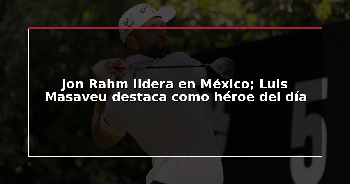 Jon Rahm lidera en México; Luis Masaveu destaca como héroe del día