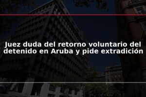 Juez duda del retorno voluntario del detenido en Aruba y pide extradición