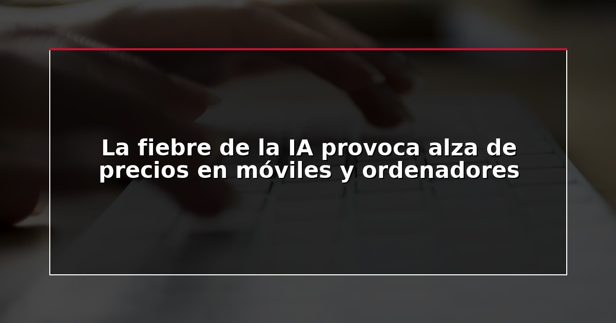 La fiebre de la IA provoca alza de precios en móviles y ordenadores