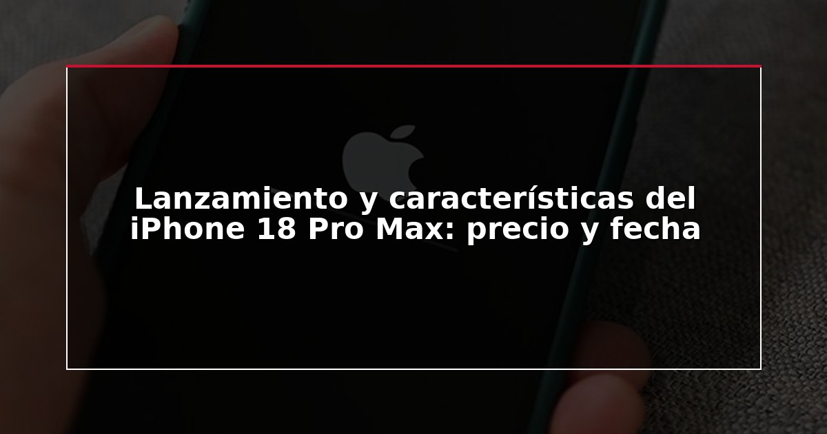 Lanzamiento y características del iPhone 18 Pro Max: precio y fecha