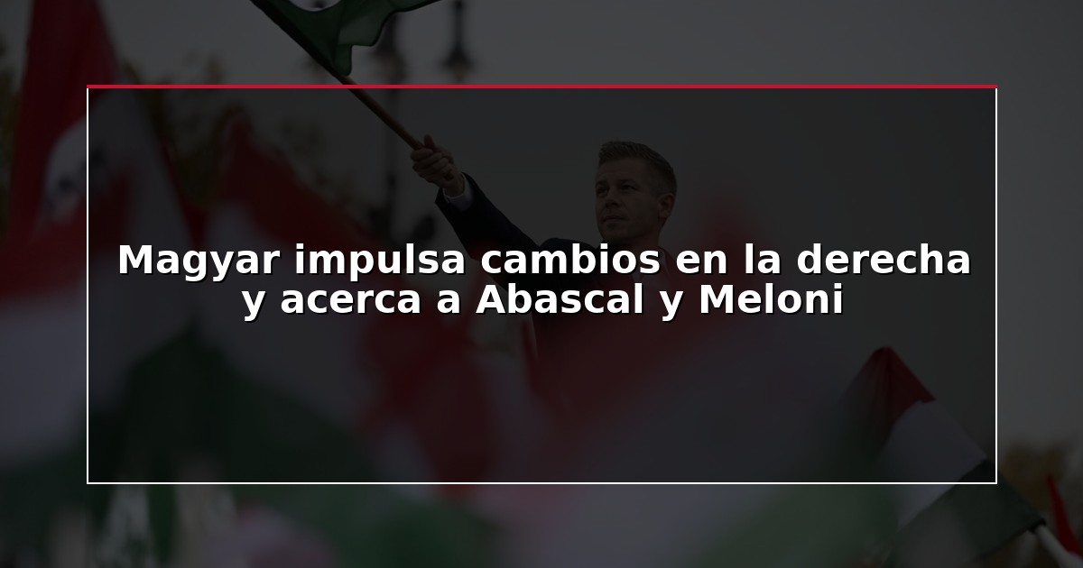Magyar impulsa cambios en la derecha y acerca a Abascal y Meloni