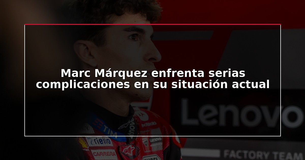 Marc Márquez enfrenta serias complicaciones en su situación actual