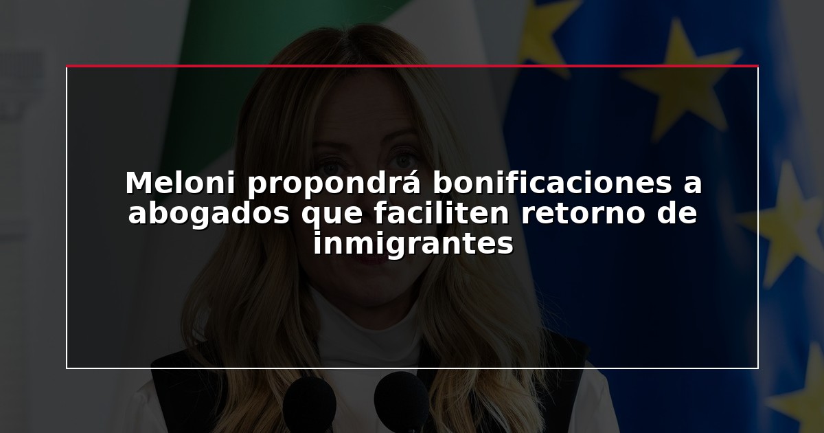 Meloni propondrá bonificaciones a abogados que faciliten retorno de inmigrantes