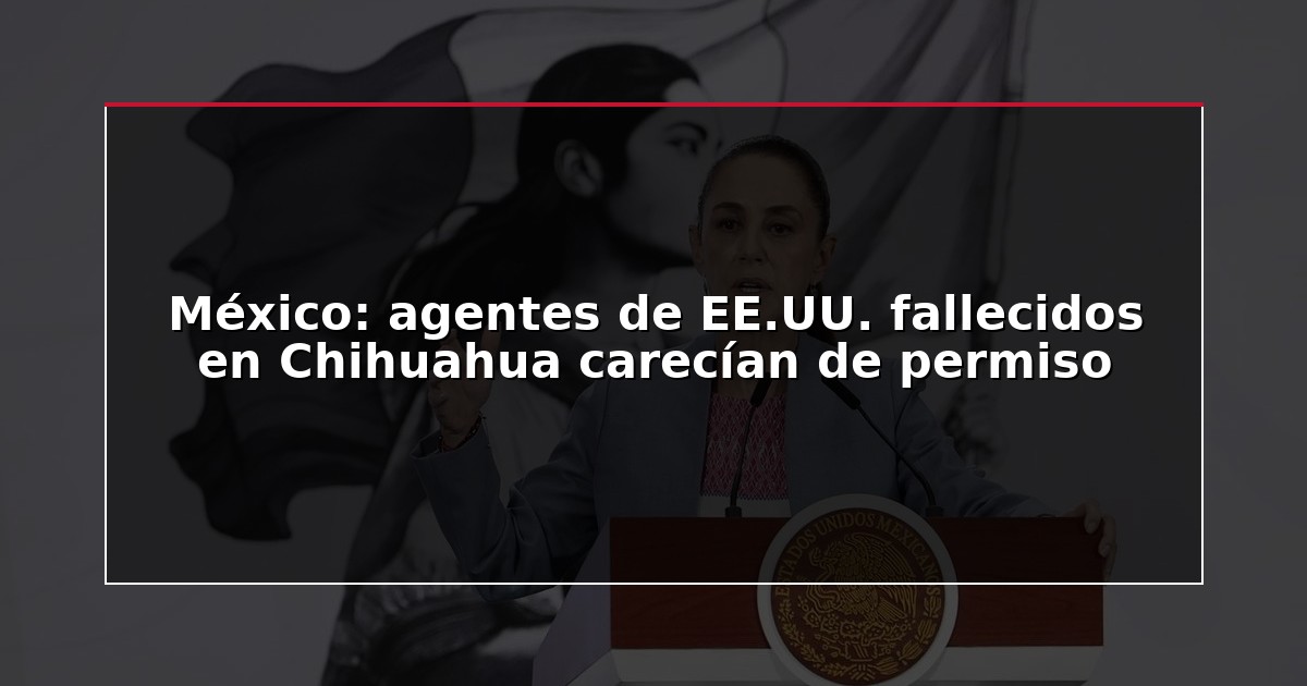 México: agentes de EE.UU. fallecidos en Chihuahua carecían de permiso