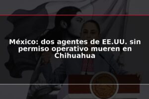 México: dos agentes de EE.UU. sin permiso operativo mueren en Chihuahua