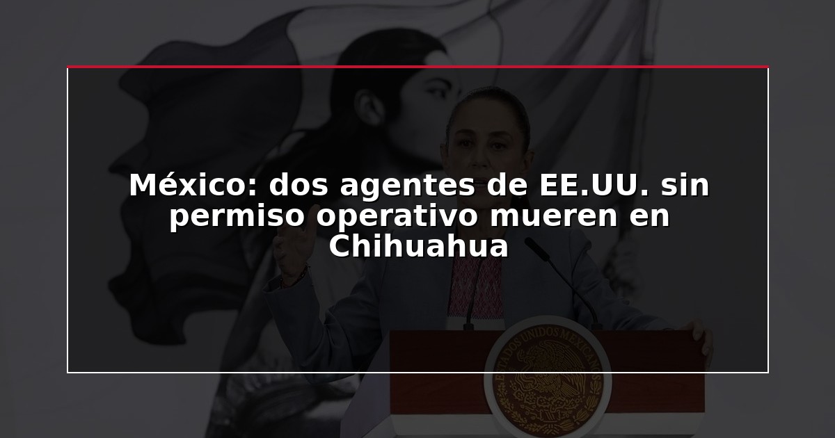 México: dos agentes de EE.UU. sin permiso operativo mueren en Chihuahua