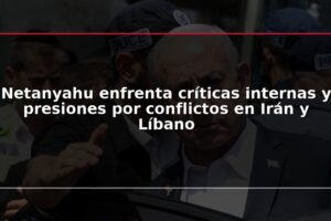 Netanyahu enfrenta críticas internas y presiones por conflictos en Irán y Líbano