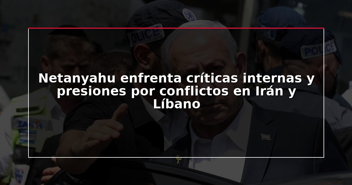 Netanyahu enfrenta críticas internas y presiones por conflictos en Irán y Líbano