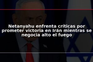 Netanyahu enfrenta críticas por prometer victoria en Irán mientras se negocia alto el fuego