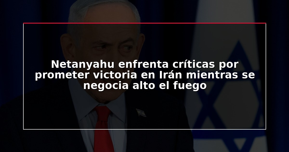 Netanyahu enfrenta críticas por prometer victoria en Irán mientras se negocia alto el fuego