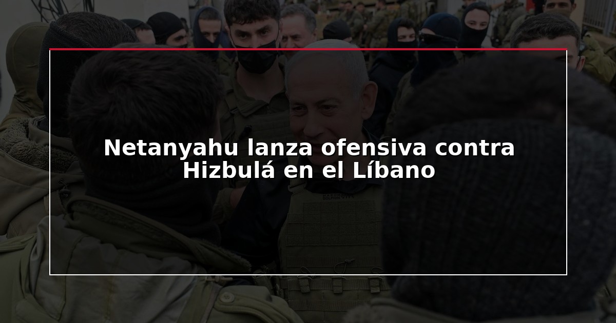 Netanyahu lanza ofensiva contra Hizbulá en el Líbano