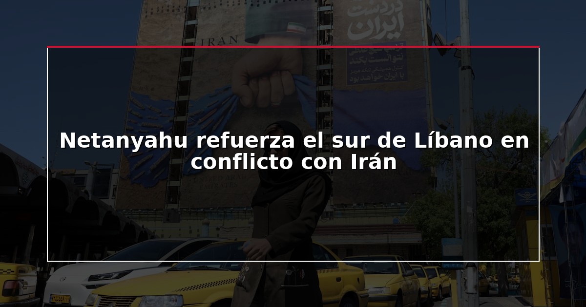 Netanyahu refuerza el sur de Líbano en conflicto con Irán