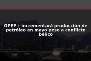OPEP+ incrementará producción de petróleo en mayo pese a conflicto bélico