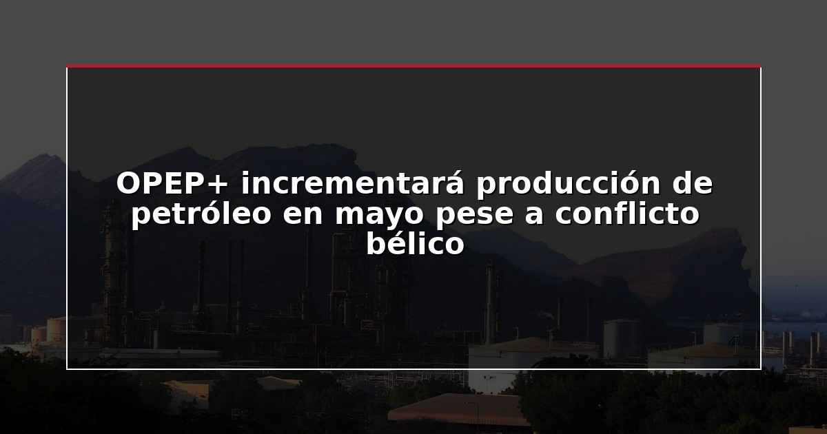 OPEP+ incrementará producción de petróleo en mayo pese a conflicto bélico