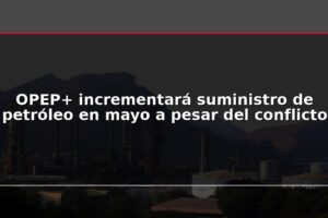 OPEP+ incrementará suministro de petróleo en mayo a pesar del conflicto