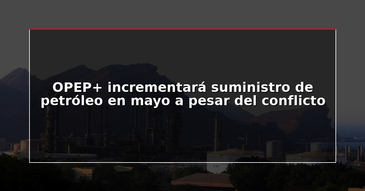 OPEP+ incrementará suministro de petróleo en mayo a pesar del conflicto