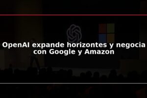 OpenAI expande horizontes y negocia con Google y Amazon