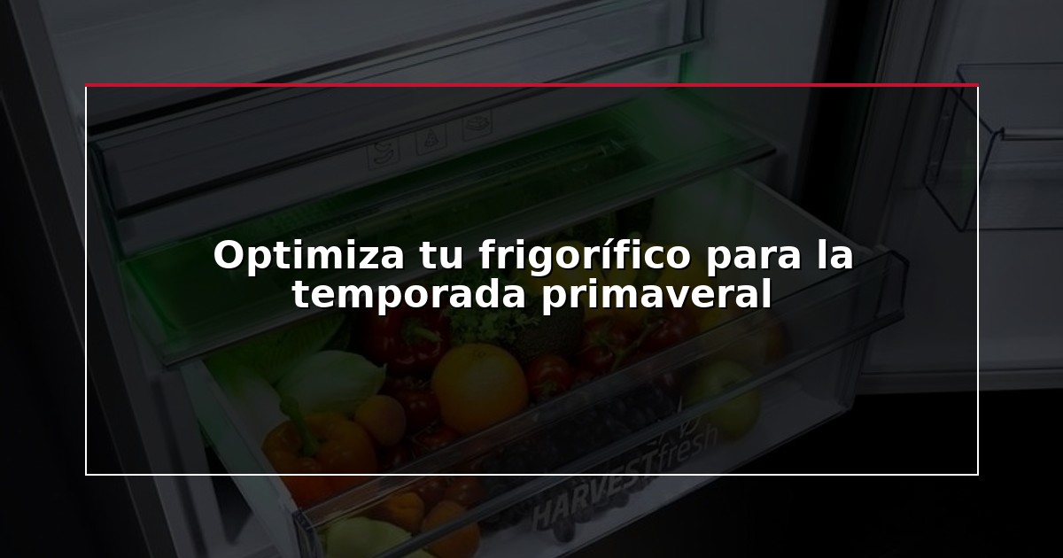 Optimiza tu frigorífico para la temporada primaveral