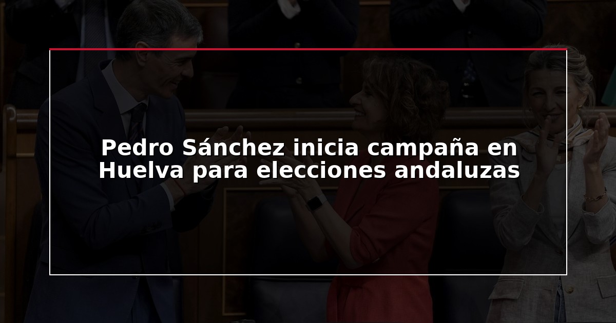Pedro Sánchez inicia campaña en Huelva para elecciones andaluzas
