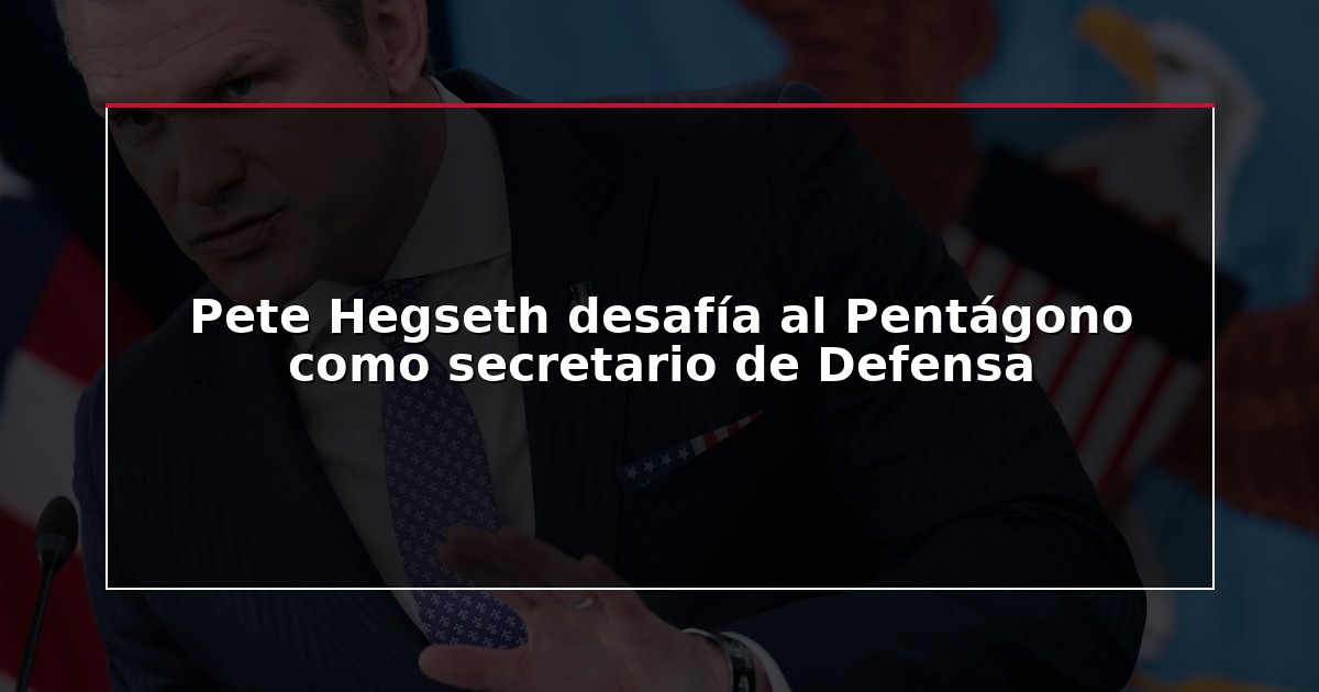 Pete Hegseth desafía al Pentágono como secretario de Defensa
