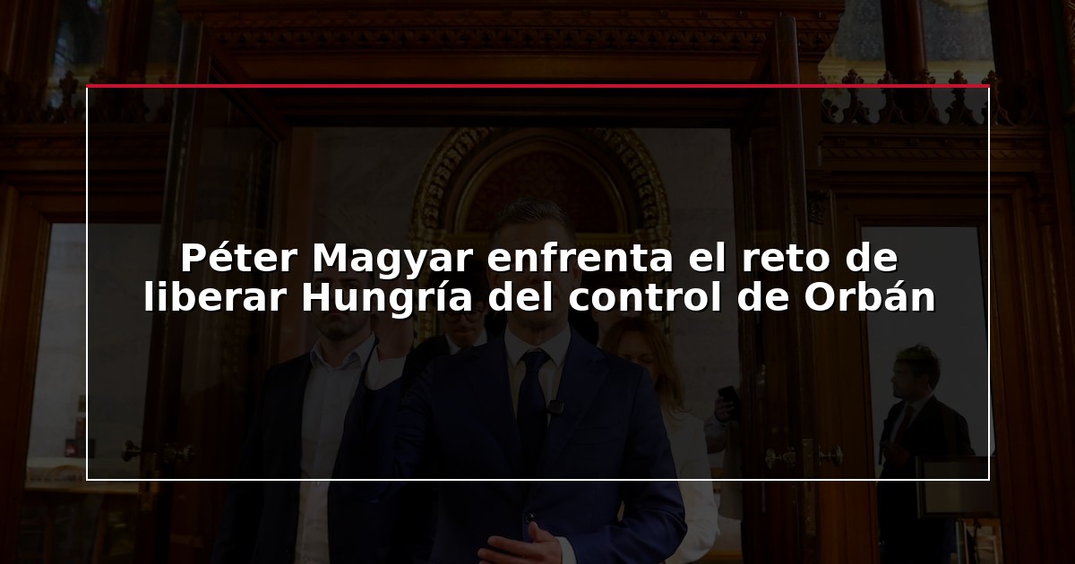 Péter Magyar enfrenta el reto de liberar Hungría del control de Orbán