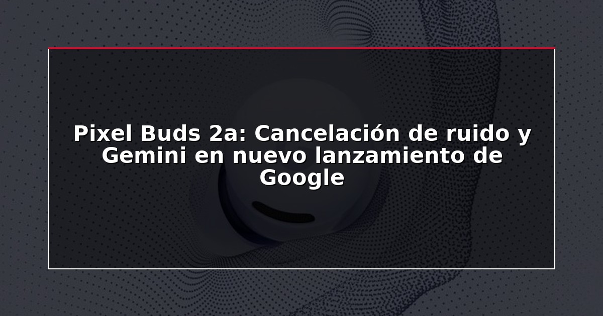 Pixel Buds 2a: Cancelación de ruido y Gemini en nuevo lanzamiento de Google