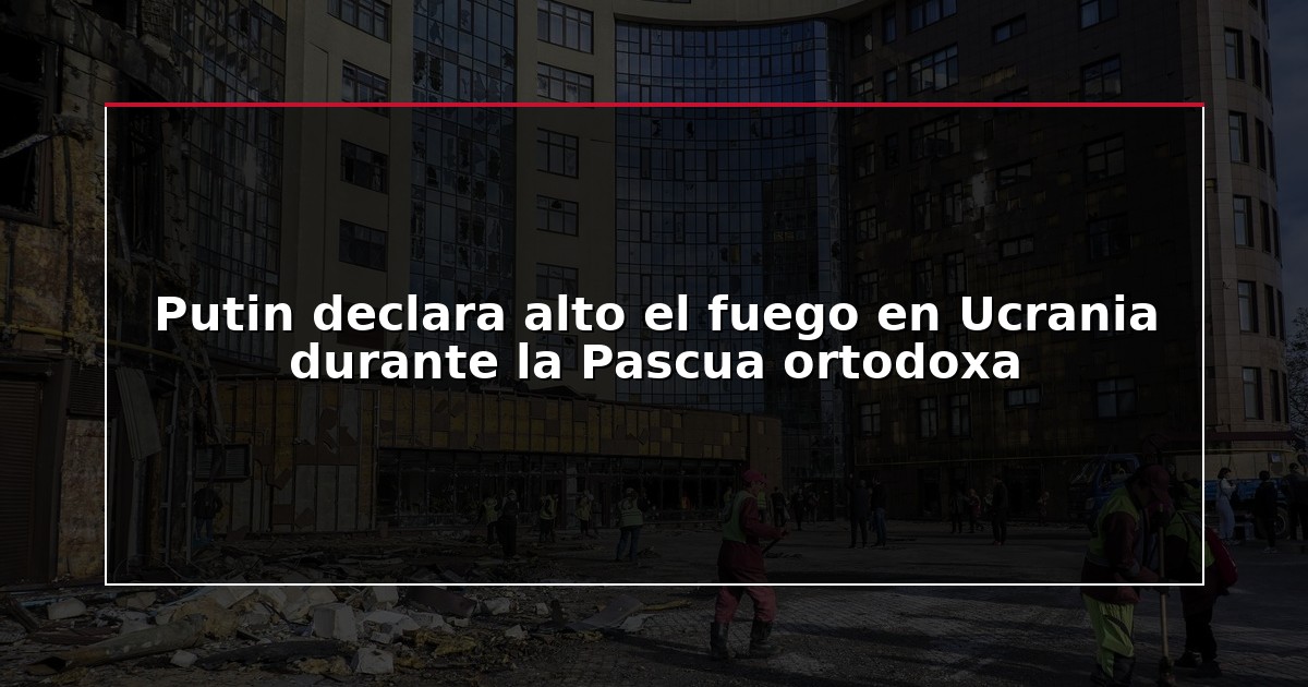 Putin declara alto el fuego en Ucrania durante la Pascua ortodoxa