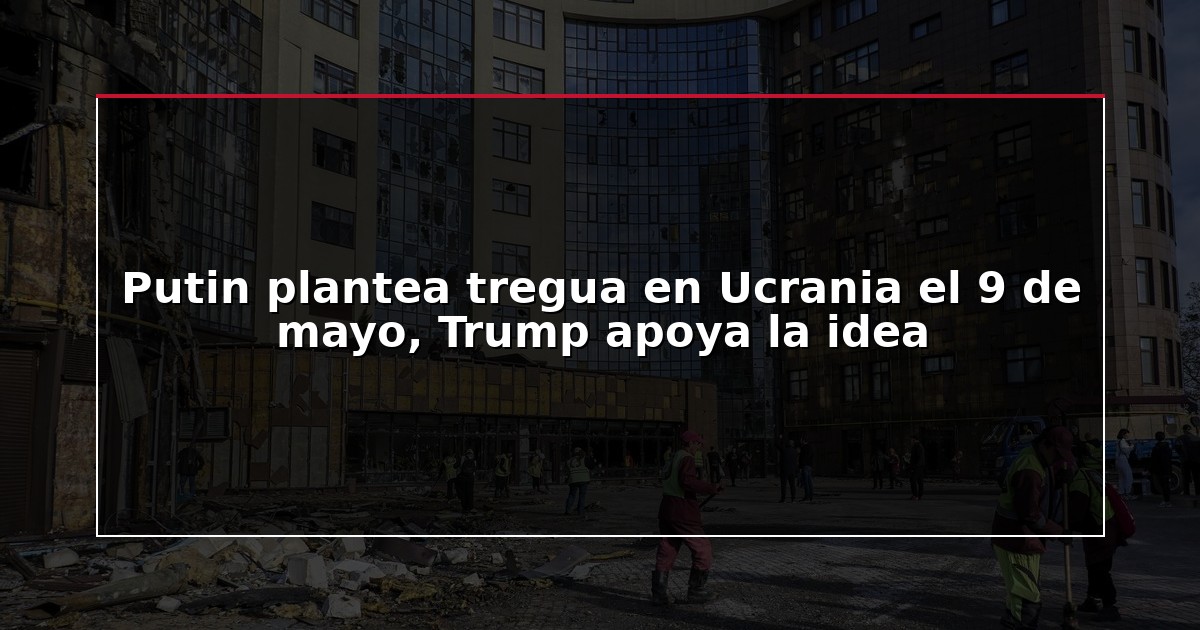 Putin plantea tregua en Ucrania el 9 de mayo, Trump apoya la idea