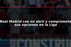 Real Madrid cae en abril y compromete sus opciones en la Liga