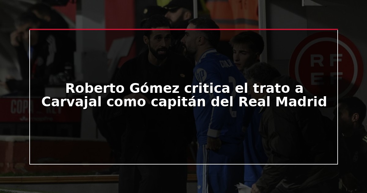 Roberto Gómez critica el trato a Carvajal como capitán del Real Madrid