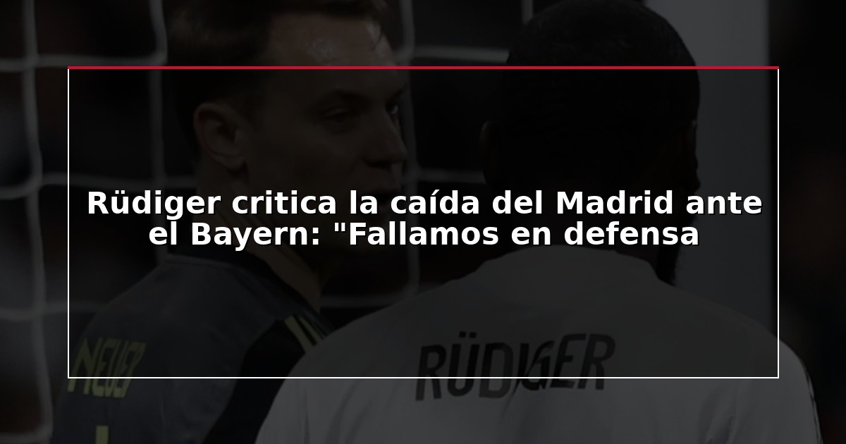 Rüdiger critica la caída del Madrid ante el Bayern: “Fallamos en defensa
