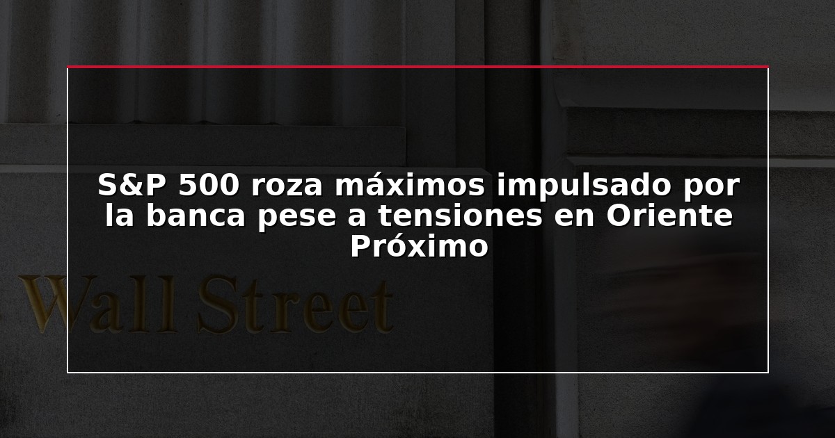 S&P 500 roza máximos impulsado por la banca pese a tensiones en Oriente Próximo