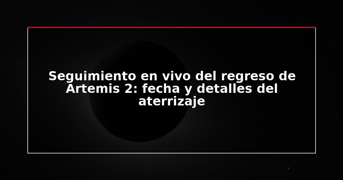 Seguimiento en vivo del regreso de Artemis 2: fecha y detalles del aterrizaje