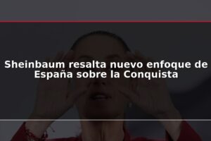 Sheinbaum resalta nuevo enfoque de España sobre la Conquista