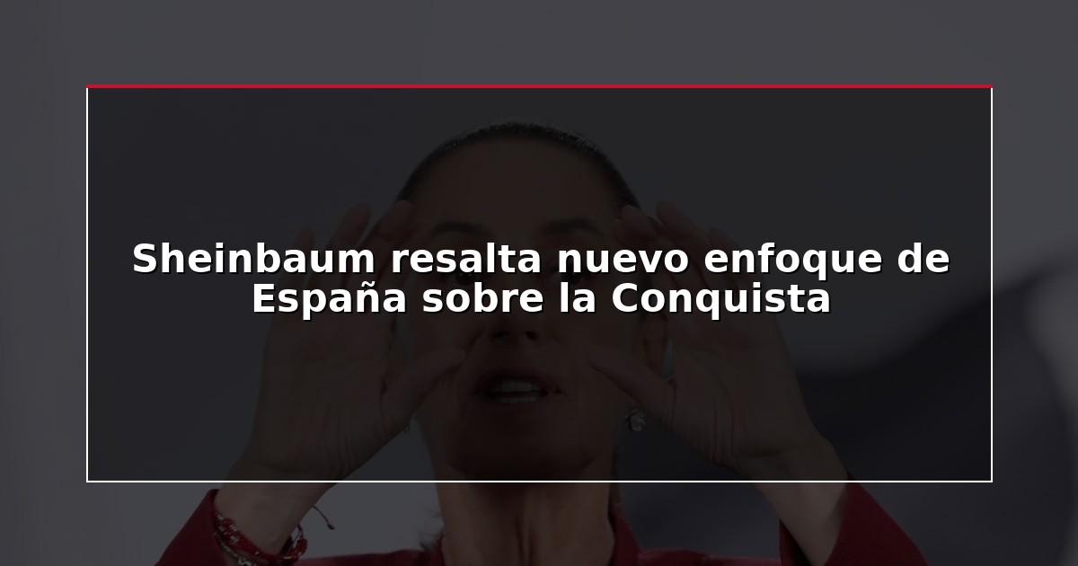 Sheinbaum resalta nuevo enfoque de España sobre la Conquista