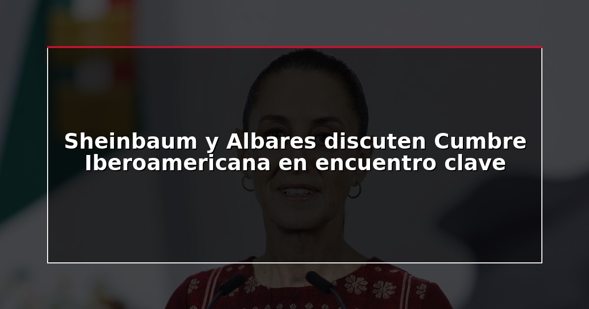 Sheinbaum y Albares discuten Cumbre Iberoamericana en encuentro clave