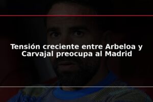 Tensión creciente entre Arbeloa y Carvajal preocupa al Madrid