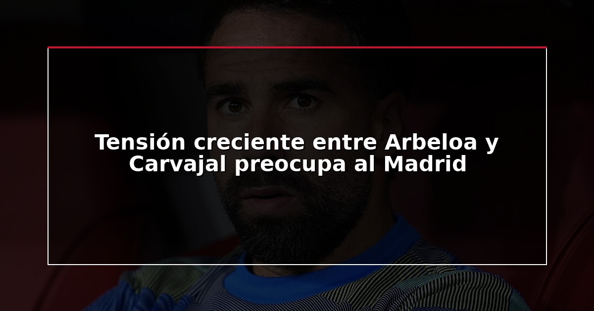 Tensión creciente entre Arbeloa y Carvajal preocupa al Madrid