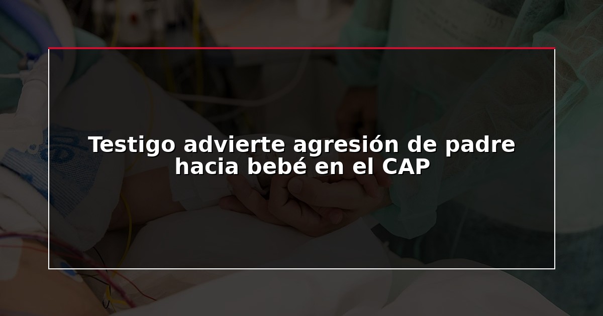 Testigo advierte agresión de padre hacia bebé en el CAP