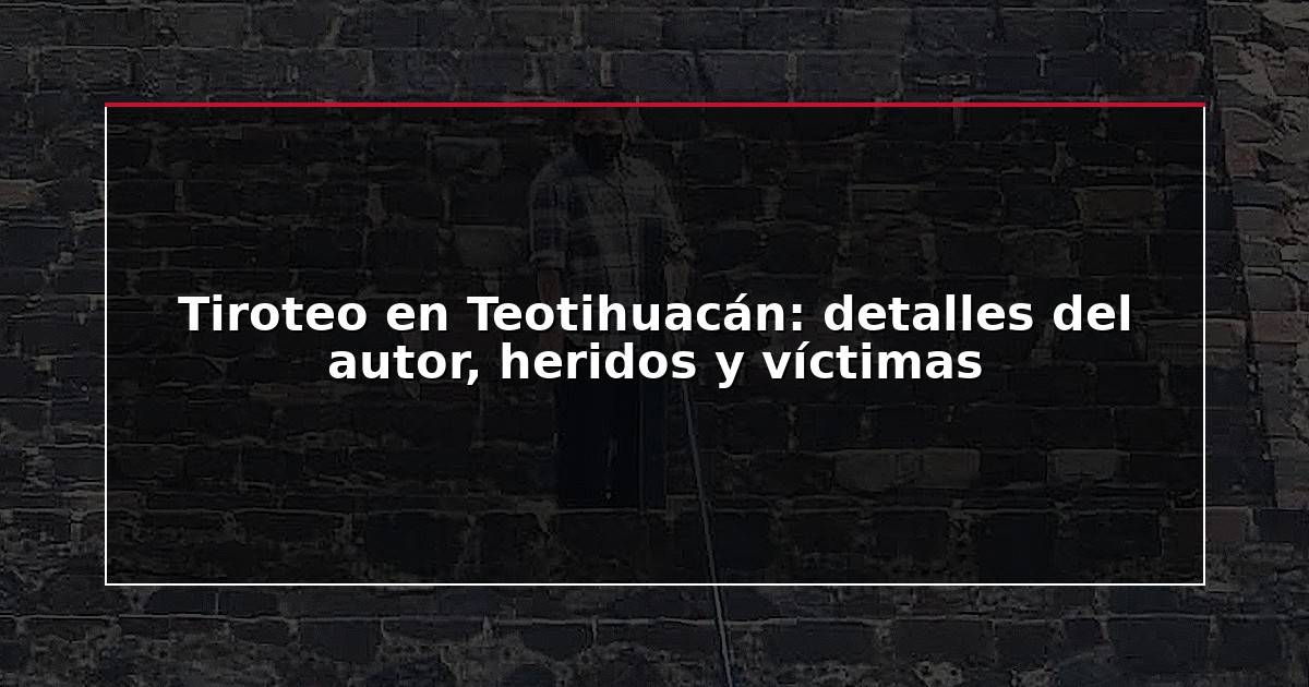 Tiroteo en Teotihuacán: detalles del autor, heridos y víctimas