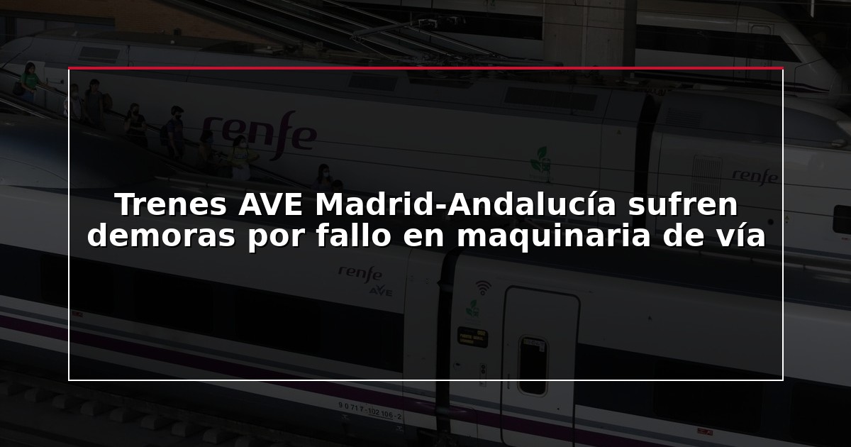 Trenes AVE Madrid-Andalucía sufren demoras por fallo en maquinaria de vía