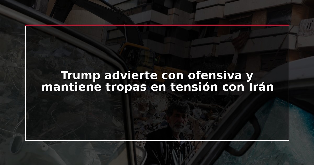 Trump advierte con ofensiva y mantiene tropas en tensión con Irán
