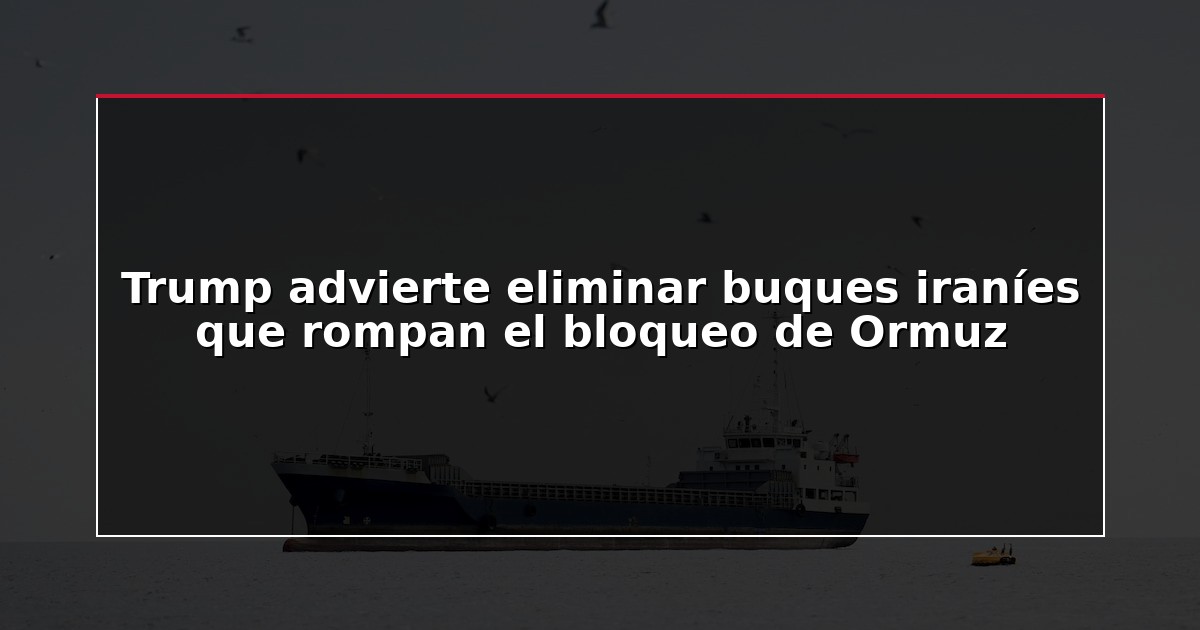 Trump advierte eliminar buques iraníes que rompan el bloqueo de Ormuz