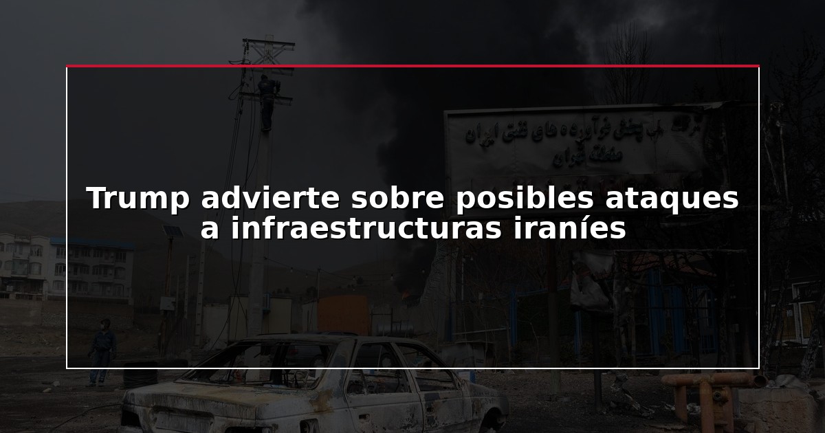 Trump advierte sobre posibles ataques a infraestructuras iraníes