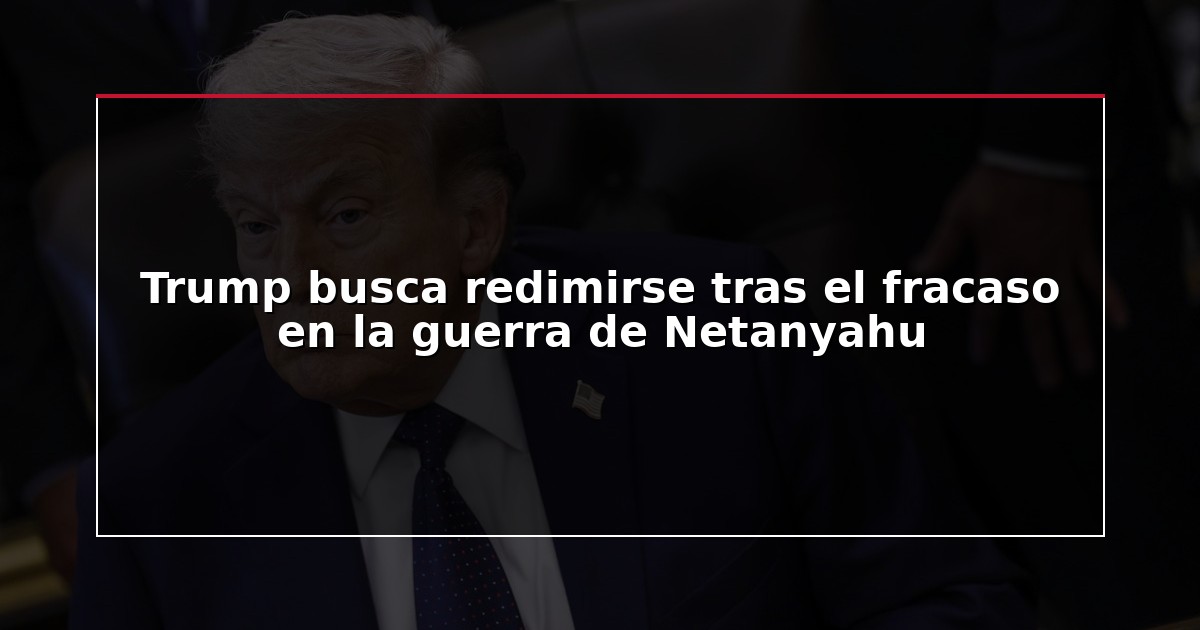 Trump busca redimirse tras el fracaso en la guerra de Netanyahu
