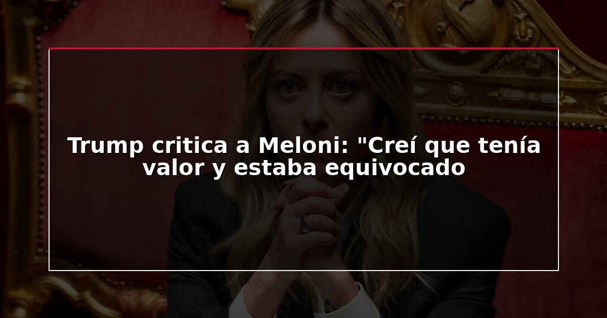 Trump critica a Meloni: “Creí que tenía valor y estaba equivocado