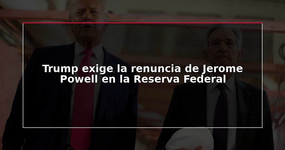 Trump exige la renuncia de Jerome Powell en la Reserva Federal
