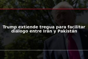Trump extiende tregua para facilitar diálogo entre Irán y Pakistán
